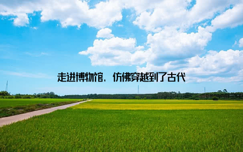 走进博物馆, 仿佛穿越到了古代